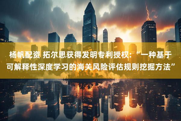 杨帆配资 拓尔思获得发明专利授权: “一种基于可解释性深度学习的海关风险评估规则挖掘方法”