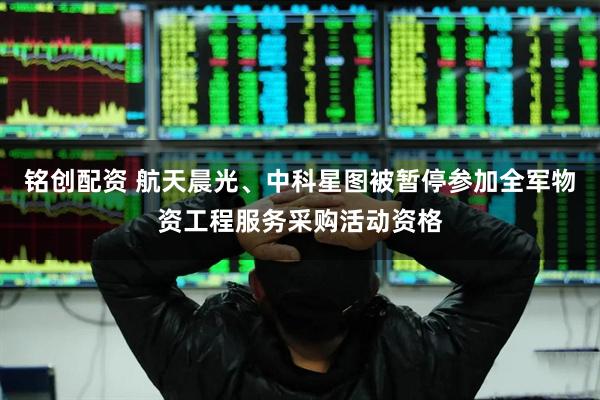 铭创配资 航天晨光、中科星图被暂停参加全军物资工程服务采购活动资格