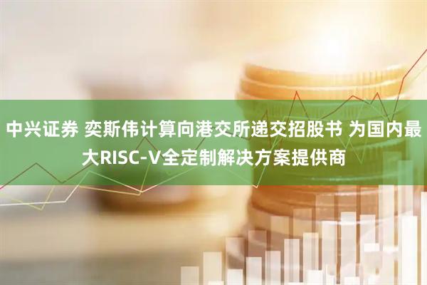 中兴证券 奕斯伟计算向港交所递交招股书 为国内最大RISC-V全定制解决方案提供商