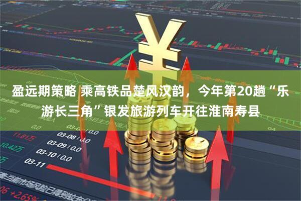 盈远期策略 乘高铁品楚风汉韵，今年第20趟“乐游长三角”银发旅游列车开往淮南寿县