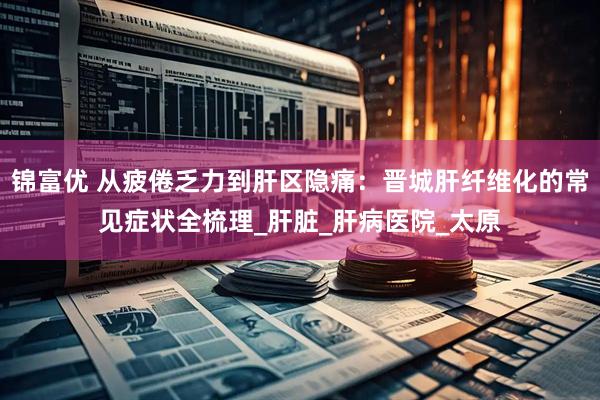 锦富优 从疲倦乏力到肝区隐痛：晋城肝纤维化的常见症状全梳理_肝脏_肝病医院_太原