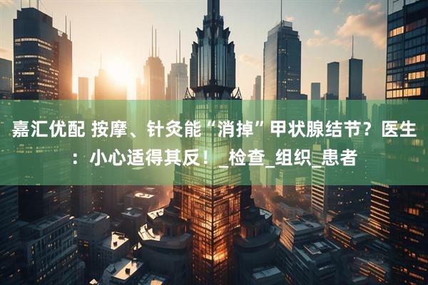 嘉汇优配 按摩、针灸能“消掉”甲状腺结节？医生：小心适得其反！_检查_组织_患者