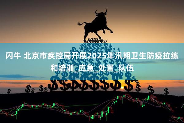 闪牛 北京市疾控局开展2025年汛期卫生防疫拉练和培训_应急_处置_队伍