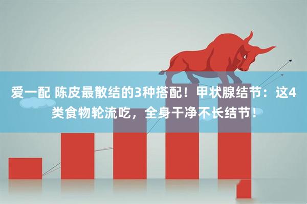 爱一配 陈皮最散结的3种搭配！甲状腺结节：这4类食物轮流吃，全身干净不长结节！