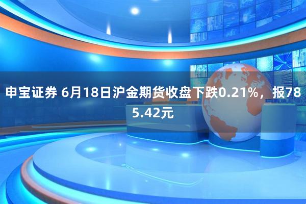 申宝证券 6月18日沪金期货收盘下跌0.21%，报785.42元