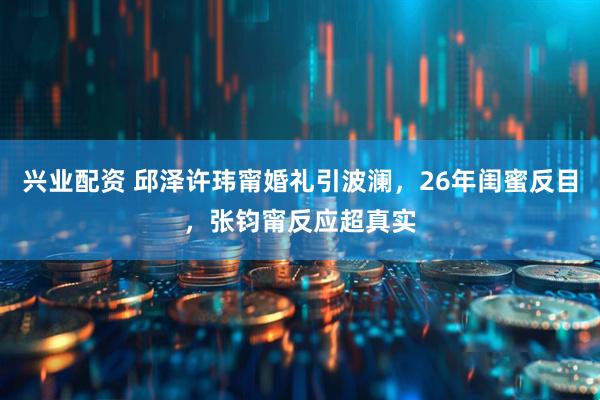 兴业配资 邱泽许玮甯婚礼引波澜，26年闺蜜反目，张钧甯反应超真实