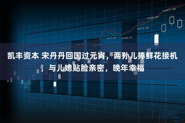 凯丰资本 宋丹丹回国过元宵，两孙儿捧鲜花接机，与儿媳贴脸亲密，晚年幸福